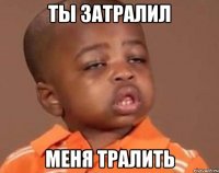 ты затралил меня тралить