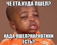 Че ета,куда пшел? Када пшел?наркотики есть?