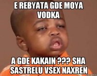 E rebyata gde moya vodka a gde kakain ??? sha sastrelu vsex naxren