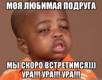 МОЯ ЛЮБИМАЯ ПОДРУГА МЫ СКОРО ВСТРЕТИМСЯ))) УРА!!! УРА!!! УРА!!!