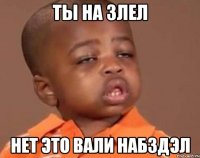 Ты на злел Нет это вали набздэл