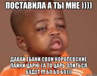 поставила а ты мне )))) давай ебани свои королевские лайки царю ) а то царь злиться будет !!! бо бо бо)))