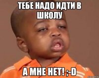 тебе надо идти в школу а мне нет! ;-D