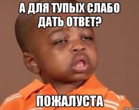 а для тупых слабо дать ответ? пожалуста