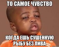 То самое чувство Когда ешь сушенную рыбу без пива