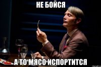 не бойся а то мясо испортится