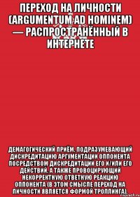 Переход на личности (argumentum ad hominem) — распространённый в Интернете демагогический приём, подразумевающий дискредитацию аргументации оппонента посредством дискредитации его и/или его действий, а также провоцирующий некорректную ответную реакцию оппонента (в этом смысле переход на личности является формой троллинга).