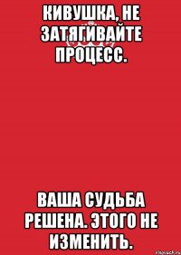 Кивушка, не затягивайте процесс. Ваша судьба решена. Этого не изменить.