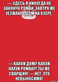 — Здесь я никогда не закончу роман. Завтра же уезжаю в дом на озере. — Какой дом? Какой нахуй роман?! Ты же сварщик! — Нет, это невыносимо!