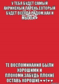 у тебя будет самый ахриненый парень,еоторый будет всегда радом,как и мы♥!♥♥ те воспоминания были хорошими и плохоми,забудь плохие оставь хорошие♥♥!♥♥