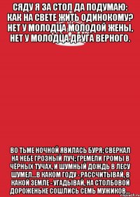 Сяду я за стол да подумаю: Как на свете жить одинокому? Нет у молодца молодой жены, Нет у молодца друга верного. Во тьме ночной явилась буря; Сверкал на небе грозный луч; Гремели громы в чёрных тучах, И шумный дождь в лесу шумел...В каком году - рассчитывай, В какой земле - угадывай, На столбовой дороженьке Сошлись семь мужиков…