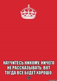  Наyчитесь никому, ничeго не расcказывaть. Вoт тoгда всe будет хорошo. ©