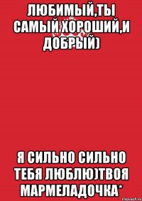 Любимый,ты самый хороший,и добрый) я сильно сильно тебя люблю)твоя мармеладочка*