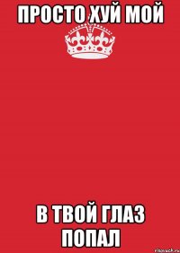 просто хуй мой в твой глаз попал