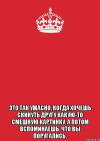  это так ужасно, когда хочешь скинуть другу какую-то смешную картинку, а потом вспоминаешь, что вы поругались.