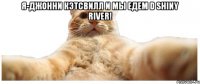 Я-Джонни Кэтсвилл и мы едем d Shiny River! 