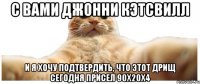 С вами Джонни Кэтсвилл И я хочу подтвердить, что этот дрищ сегодня присел 90х20х4