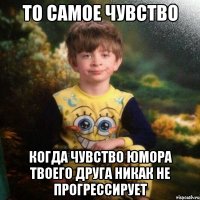 То самое чувство когда чувство юмора твоего друга никак не прогрессирует