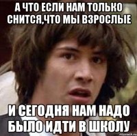 А что если нам только снится,что мы взрослые И сегодня нам надо было идти в школу