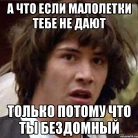 а что если малолетки тебе не дают только потому что ты бездомный