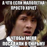 а что если малолетка просто хочет чтобы меня посадили в тюрьму