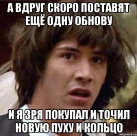 А вдруг скоро поставят ещё одну обнову и я зря покупал и точил новую пуху и кольцо