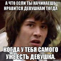 А что если ты начинаешь нравится девушкам тогда Когда у тебя самого уже есть девушка.