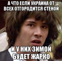 А что если Украина от всех отгородится стеной и у них зимой будет жарко