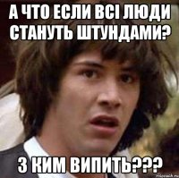 А что если всі люди стануть штундами? з КИМ ВИПИТЬ???