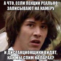 а что, если лекции реально записывают на камеру и дистанционщики видят, как мы спим на парах?