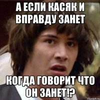 а если касяк и вправду занет когда говорит что он занет!?