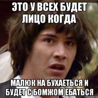 Это У всех будет лицо когда малюк на бухаеться и будет с бомжом ебаться