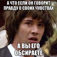 А что если он говорит правду о своих чувствах А вы его обсираете