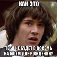 Как это Тебя не будет в восемь на моем дне рождения?