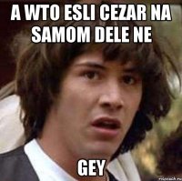 A WTO ESLI CEZAR NA SAMOM DELE NE GEY