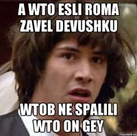 A WTO ESLI ROMA ZAVEL DEVUSHKU WTOB NE SPALILI WTO ON GEY