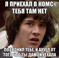 я приехал в комс, тебя там нет позвонил тебе, и ахуел от того что ты дамой уехала