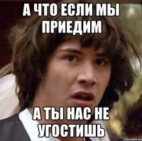 А что если мы приедим а ты нас не угостишь