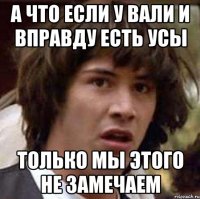 А ЧТО ЕСЛИ У ВАЛИ И ВПРАВДУ ЕСТЬ УСЫ ТОЛЬКО МЫ ЭТОГО НЕ ЗАМЕЧАЕМ