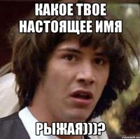 Какое твое настоящее имя рыжая)))?