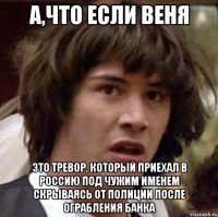 А,что если веня Это тревор, который приехал в россию под чужим именем скрываясь от полиции после ограбления банка