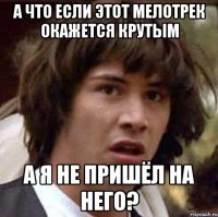 а что если этот мелотрек окажется крутым а я не пришёл на него?