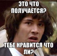 Это что получается? Тебе нравится что ли?