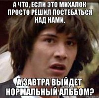 а что, если это михалок просто решил постебаться над нами, а завтра выйдет нормальный альбом?