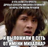 а что, если это просто друзья-боксеры михалка сочинили за ночь эти песни-речевки и выложили в сеть от имени михалка?