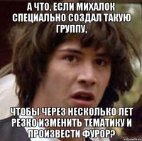 а что, если михалок специально создал такую группу, чтобы через несколько лет резко изменить тематику и произвести фурор?