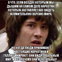 А что, если воздух которым мы дышим на самом деле наркотик, который заставляет нас видеть изумительную версию мира, но когда люди принимают настоящие наркотики и галлюцинируют, они видят реальный мир, и вот почему они нелегальны?