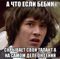 а что если бебин скрывает свой талант а на самом деле он гений