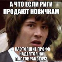 а что если риги продают новичкам а настоящие профи надеятся на постобработку?