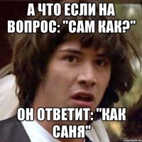 а что если на вопрос: "Сам как?" он ответит: "как саня"